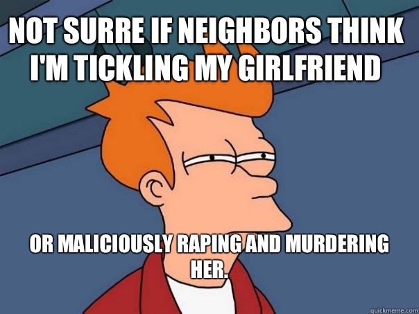 Not surre if neighbors think I'm tickling my Girlfriend   or maliciously raping and murdering her.
 - Not surre if neighbors think I'm tickling my Girlfriend   or maliciously raping and murdering her.
  Futurama Fry