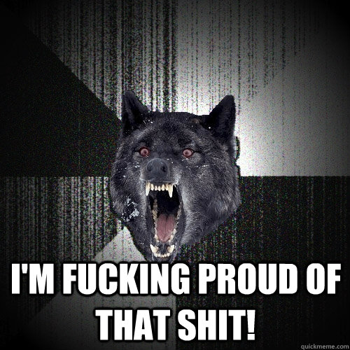  I'm fucking proud of that shit!  Insanity Wolf