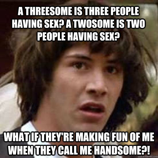 A threesome is three people having sex? A twosome is two people having sex? What if they're making fun of me when they call me handsome?!  conspiracy keanu