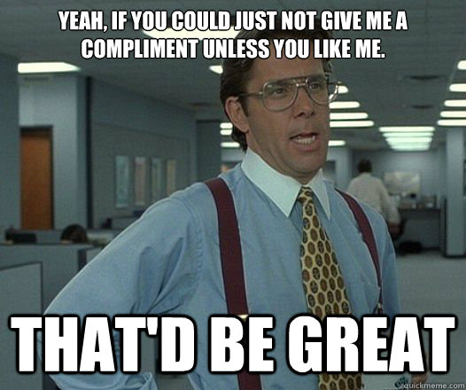 Yeah, if you could just not give me a compliment unless you like me. That'd be great  Lumbergh