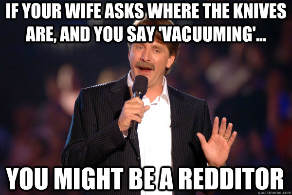 If your wife asks where the knives are, and you say 'Vacuuming'... You might be a redditor  You might be a redditor