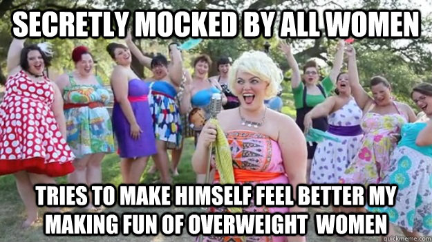 Secretly mocked by all women Tries to make himself feel better my making fun of overweight  women  