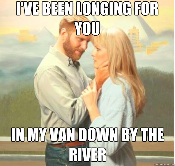 i've been longing for you in my van down by the river  