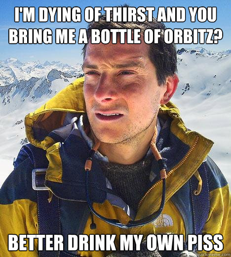 i'm dying of thirst and you bring me a bottle of orbitz? Better drink my own piss  Bear Grylls