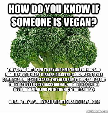 HOW DO YOU KNOW IF SOMEONE IS VEGAN? THEY SPEAK OUT OFTEN TO TRY AND HELP THEIR FRIENDS AND FAMILIES AVOID HEART DISEASE, DIABETES, CANCER, AND OTHER COMMON AMERICAN DISEASES. THEY ALSO SOMETIMES CARE ABOUT THE NEGATIVE EFFECTS MASS ANIMAL FARMING HAS ON  - HOW DO YOU KNOW IF SOMEONE IS VEGAN? THEY SPEAK OUT OFTEN TO TRY AND HELP THEIR FRIENDS AND FAMILIES AVOID HEART DISEASE, DIABETES, CANCER, AND OTHER COMMON AMERICAN DISEASES. THEY ALSO SOMETIMES CARE ABOUT THE NEGATIVE EFFECTS MASS ANIMAL FARMING HAS ON   Vegan