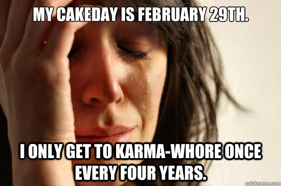 My cakeday is February 29th. I only get to karma-whore once every four years.  First World Problems