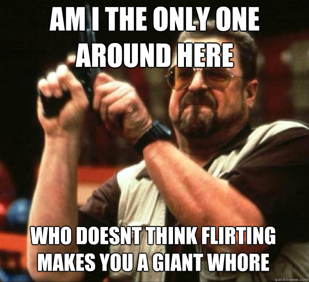AM I THE ONLY ONE AROUND HERE who doesnt think flirting makes you a giant whore  