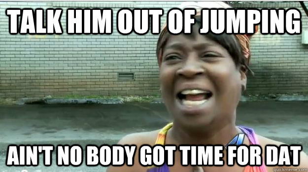 talk him out of jumping AIN'T NO BODY GOT TIME FOR DAT  AINT NO BODY GOT TIME FOR DAT