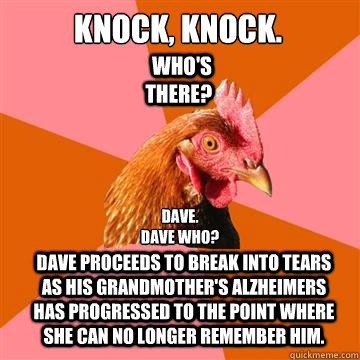 Knock, Knock.

 Who's there? Dave.
Dave who? Dave proceeds to break into tears as his grandmother's Alzheimers has progressed to the point where she can no longer remember him. - Knock, Knock.

 Who's there? Dave.
Dave who? Dave proceeds to break into tears as his grandmother's Alzheimers has progressed to the point where she can no longer remember him.  Anti-Joke Chicken