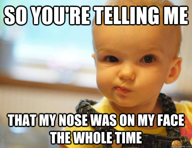 So you're telling me That my nose was on my face the whole time  