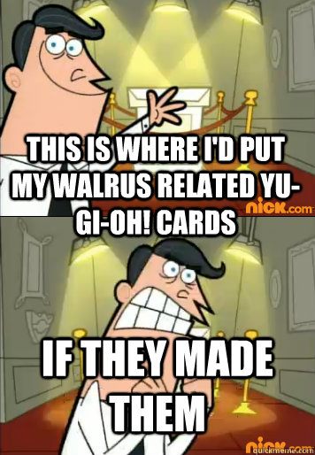 This is where I'd put my walrus related yu-gi-oh! cards if they made them  this is where id put