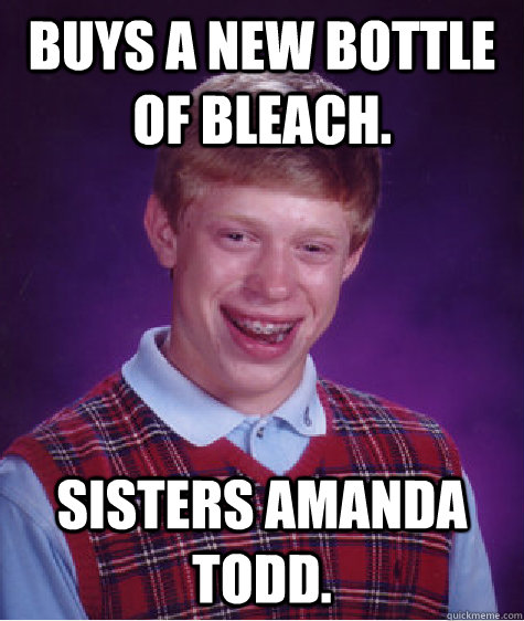 Buys a new bottle of bleach. Sisters Amanda Todd.  Bad Luck Brian