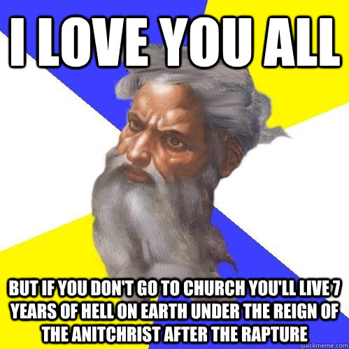 i love you all but if you don't go to church you'll live 7 years of hell on earth under the reign of the anitchrist after the rapture  Advice God