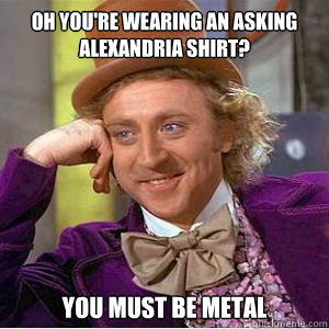 Oh You're wearing an Asking Alexandria shirt? you must be metal  willy wonka