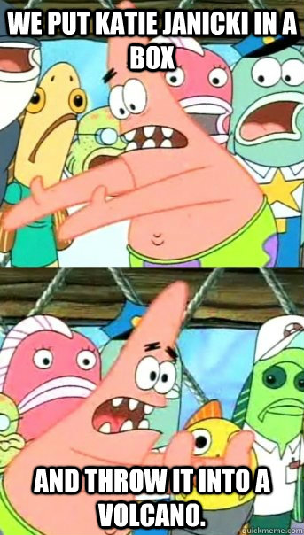 WE PUT KATIE JANICKI IN A BOX AND THROW IT INTO A VOLCANO.  Push it somewhere else Patrick