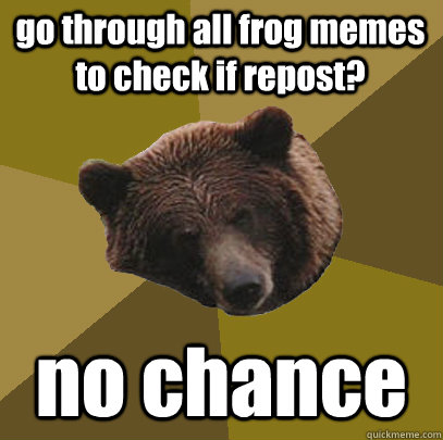 go through all frog memes to check if repost? no chance  Lazy Bachelor Bear