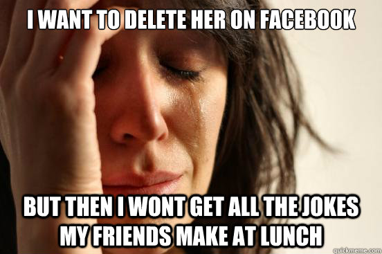 I want to delete her on facebook But then I wont get all the jokes my friends make at lunch  First World Problems