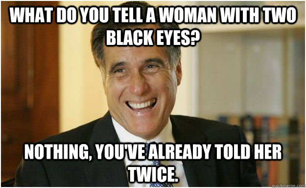 What do you tell a woman with two black eyes? Nothing, you've already told her twice. - What do you tell a woman with two black eyes? Nothing, you've already told her twice.  Mitt Romney