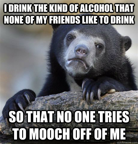 I drink the kind of alcohol that none of my friends like to drink so that no one tries to mooch off of me  Confession Bear
