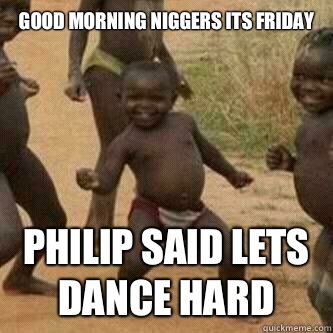 GOOD MORNING NIGGERS ITS FRIDAY 
 PHILIP SAID LETS DANCE HARD  Its friday niggas