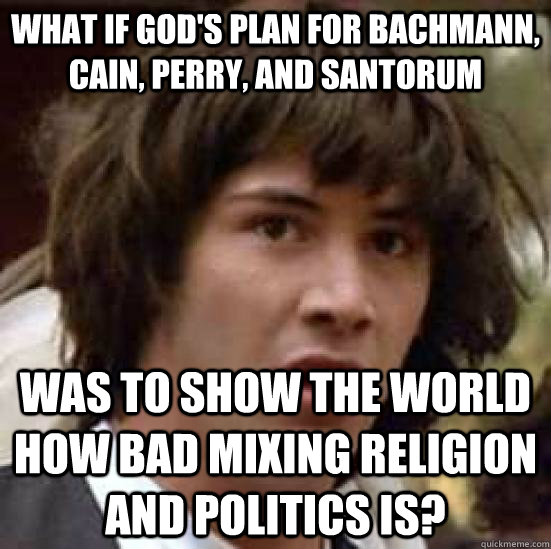 What if god's plan for Bachmann, Cain, Perry, and Santorum Was to show the world how bad mixing religion and politics is?  conspiracy keanu