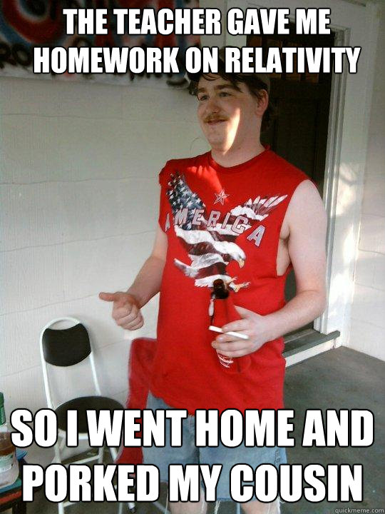 the teacher gave me homework on relativity so i went home and porked my cousin  Redneck Randal