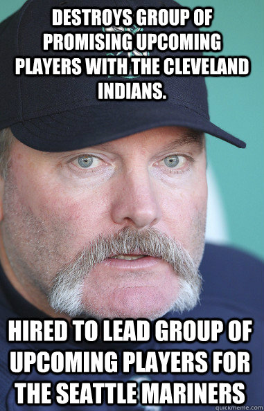 Destroys group of promising upcoming players with the Cleveland Indians.  Hired to lead group of upcoming players for the Seattle Mariners - Destroys group of promising upcoming players with the Cleveland Indians.  Hired to lead group of upcoming players for the Seattle Mariners  Eric Wedge