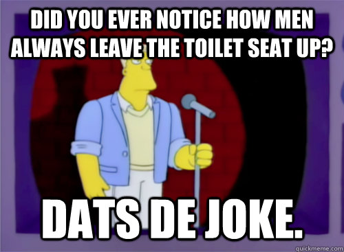 did you ever notice how men always leave the toilet seat up? dats de joke. - did you ever notice how men always leave the toilet seat up? dats de joke.  Bad Joke McBain
