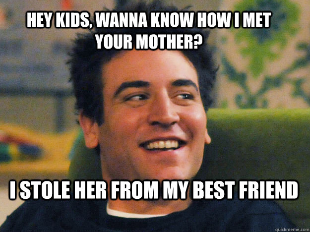HEY KIDS, WANNA KNOW HOW I MET YOUR MOTHER? I stole her from my best friend   