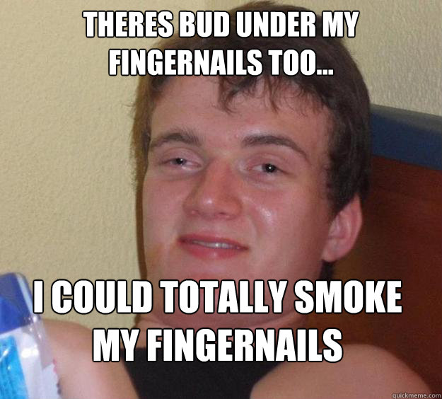 theres bud under my fingernails too... I COULD TOTALLY SMOKE MY FINGERNAILS  10 Guy