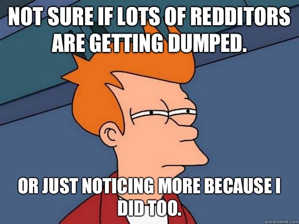 Not sure if lots of redditors are getting dumped.  Or just noticing more because I did too.   Futurama Fry