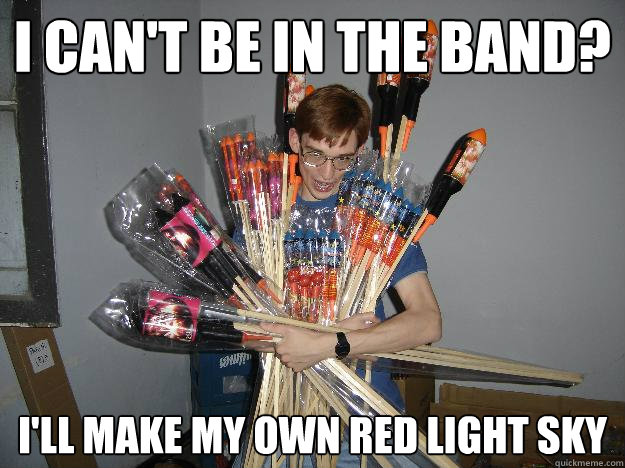 I CAN'T BE IN THE BAND? I'll make my own red light sky  Crazy Fireworks Nerd