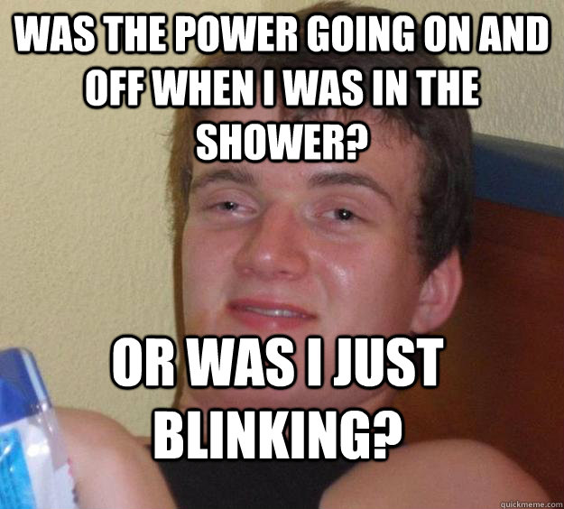 Was the power going on and off when i was in the shower? Or was I just blinking? - Was the power going on and off when i was in the shower? Or was I just blinking?  10 Guy