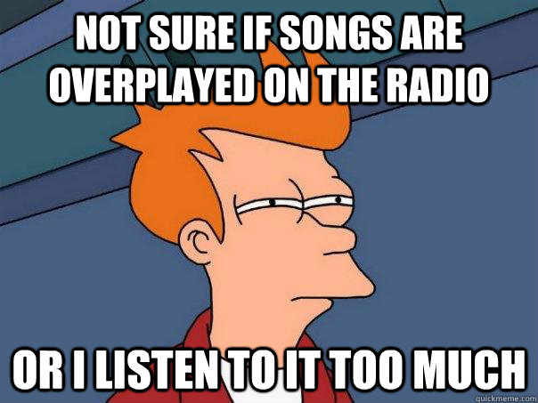 Not sure if songs are overplayed on the radio Or I listen to it too much  Futurama Fry