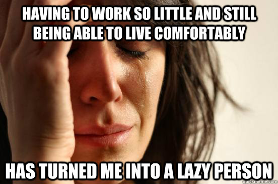 Having to work so little and still being able to live comfortably Has turned me into a lazy person  First World Problems