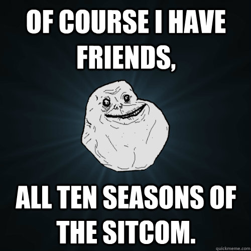 of course i have friends, all ten seasons of the sitcom.   Forever Alone
