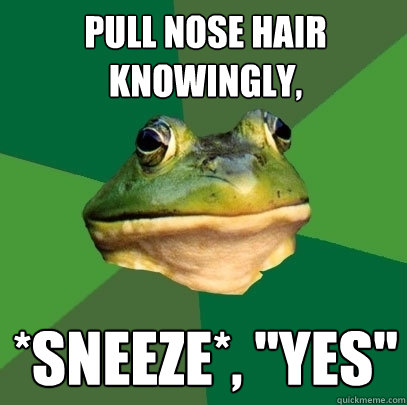 pull nose hair knowingly, *SNEEZE*, 