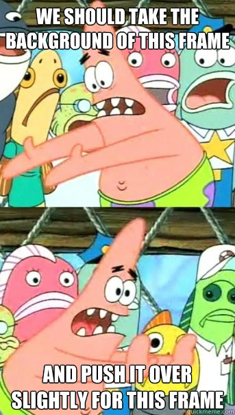 we should take the background of this frame and push it over slightly for this frame  Push it somewhere else Patrick