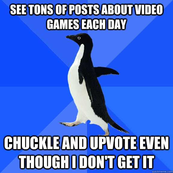 see tons of posts about video games each day chuckle and upvote even though I don't get it  Socially Awkward Penguin
