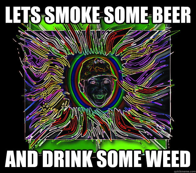 lets smoke some beer and drink some weed  
