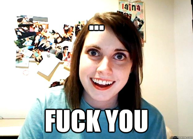 ... Fuck you  Overly Attached Girlfriend
