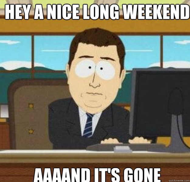 Hey a nice long weekend AAAAND It's gone - Hey a nice long weekend AAAAND It's gone  And its gone