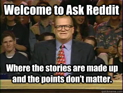 Welcome to Ask Reddit Where the stories are made up and the points don't matter.  Its time to play drew carey