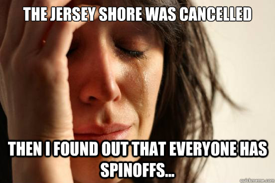The Jersey Shore was cancelled Then I found out that everyone has spinoffs...  First World Problems