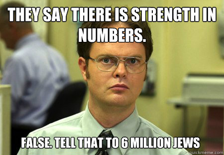 They say there is strength in Numbers. False. Tell that to 6 million jews  Dwight