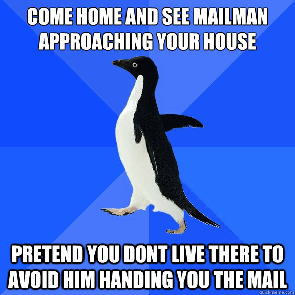 Come home and see mailman approaching your house
 pretend you dont live there to avoid him handing you the mail  Socially Awkward Penguin