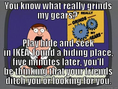 YOU KNOW WHAT REALLY GRINDS MY GEARS?  PLAY HIDE AND SEEK IN IKEA, FOUND A HIDING PLACE, FIVE MINUTES LATER, YOU'LL BE THINKING THAT YOUR FRIENDS DITCH YOU OR LOOKING FOR YOU. Grinds my gears