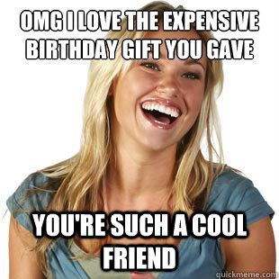 OMG i love the expensive birthday gift you gave me you're such a cool friend  Friendzone Fiona