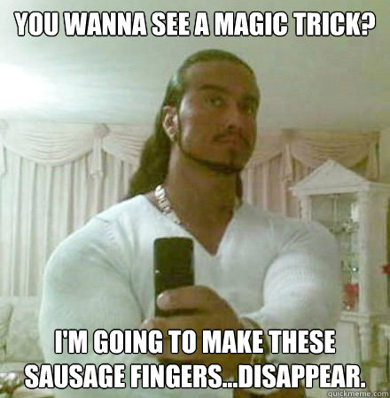 you Wanna see a magic trick? I'm going to make these sausage fingers...disappear.  Guido Jesus