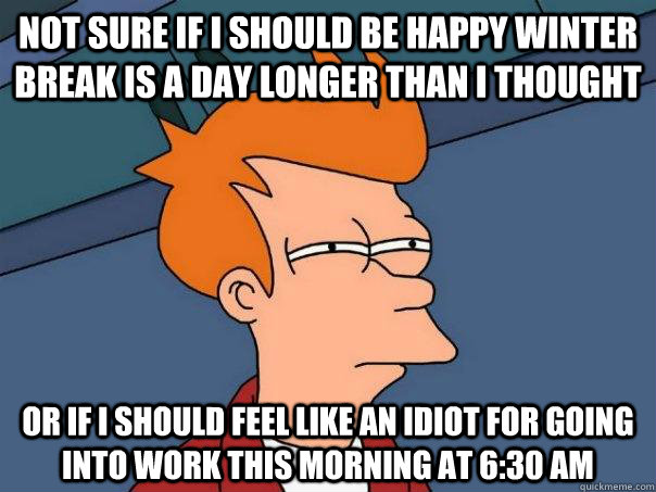 Not sure if I should be happy winter break is a day longer than I thought Or if I should feel like an idiot for going into work this morning at 6:30 am  Futurama Fry